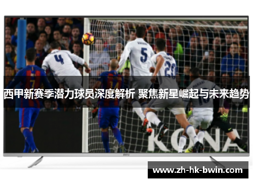 西甲新赛季潜力球员深度解析 聚焦新星崛起与未来趋势