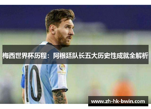 梅西世界杯历程：阿根廷队长五大历史性成就全解析